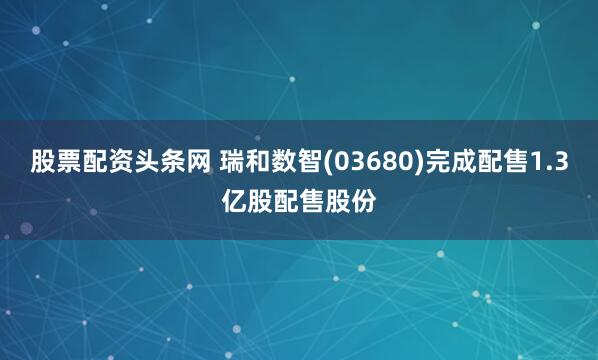 股票配资头条网 瑞和数智(03680)完成配售1.3亿股配售股份