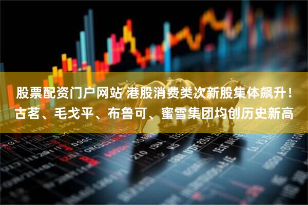 股票配资门户网站 港股消费类次新股集体飙升！古茗、毛戈平、布鲁可、蜜雪集团均创历史新高
