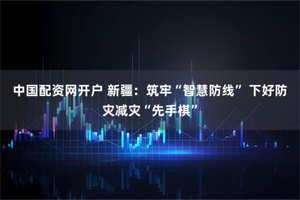 中国配资网开户 新疆：筑牢“智慧防线” 下好防灾减灾“先手棋”