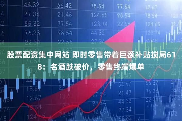 股票配资集中网站 即时零售带着巨额补贴搅局618：名酒跌破价，零售终端爆单