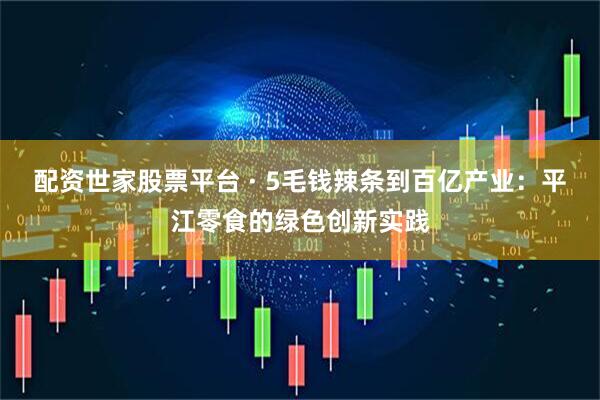 配资世家股票平台 · 5毛钱辣条到百亿产业：平江零食的绿色创新实践