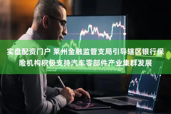 实盘配资门户 莱州金融监管支局引导辖区银行保险机构积极支持汽车零部件产业集群发展