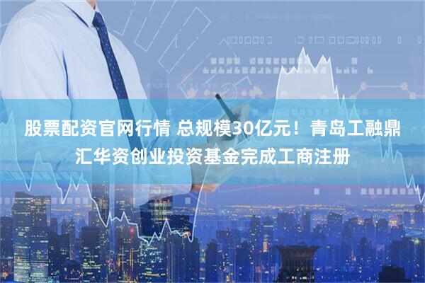 股票配资官网行情 总规模30亿元！青岛工融鼎汇华资创业投资基金完成工商注册