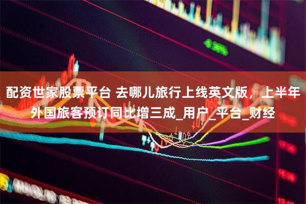 配资世家股票平台 去哪儿旅行上线英文版，上半年外国旅客预订同比增三成_用户_平台_财经