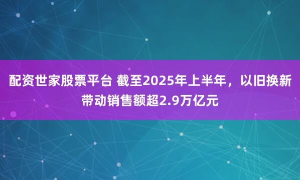 配资世家股票平台 截至2025年上半年，以旧换新带动销售额超2.9万亿元