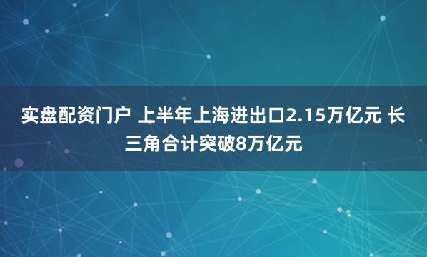 实盘配资门户 上半年上海进出口2.15万亿元 长三角合计突破8万亿元