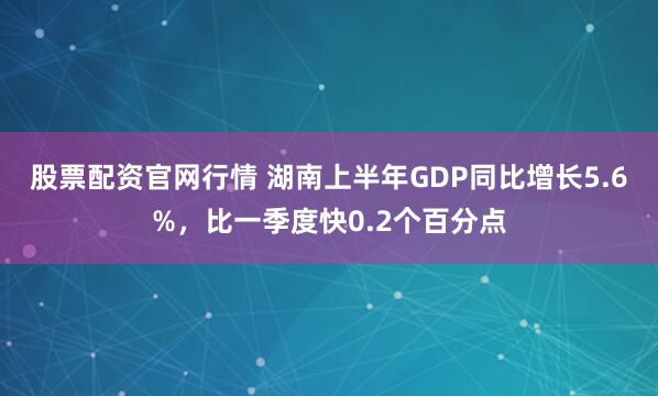 股票配资官网行情 湖南上半年GDP同比增长5.6%，比一季度快0.2个百分点