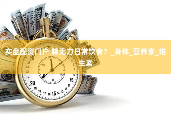 实盘配资门户 脚无力日常饮食？_身体_营养素_维生素