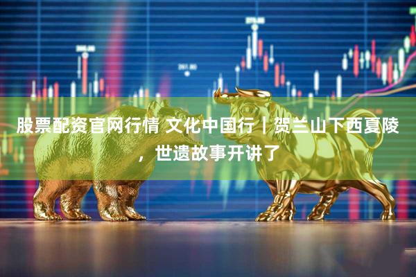 股票配资官网行情 文化中国行｜贺兰山下西夏陵，世遗故事开讲了