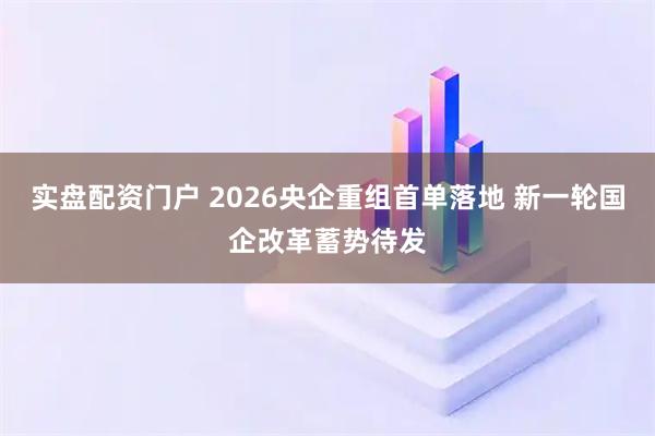 实盘配资门户 2026央企重组首单落地 新一轮国企改革蓄势待发