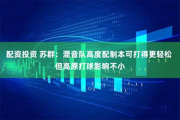 配资投资 苏群：混音队高度配制本可打得更轻松 但高原打球影响不小
