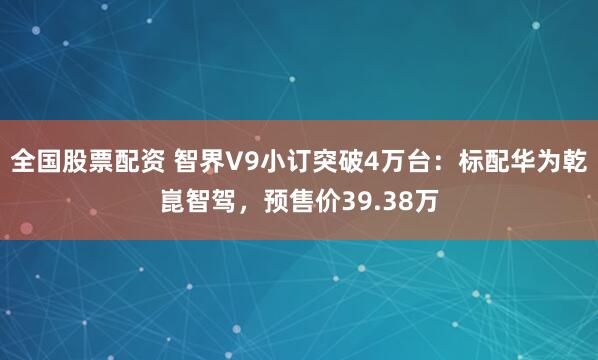 全国股票配资 智界V9小订突破4万台：标配华为乾崑智驾，预售价39.38万