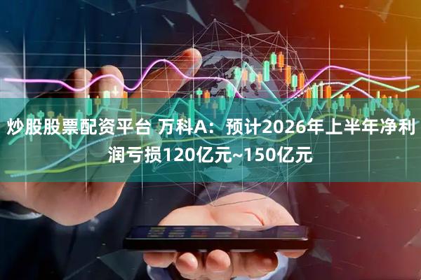 炒股股票配资平台 万科A：预计2026年上半年净利润亏损120亿元~150亿元