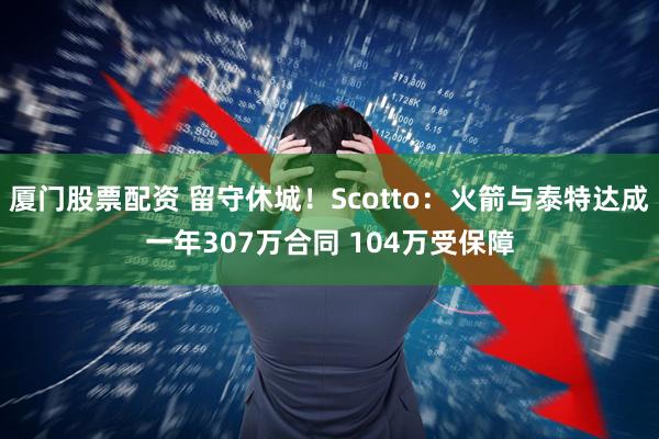 厦门股票配资 留守休城！Scotto：火箭与泰特达成一年307万合同 104万受保障