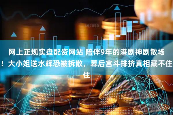 网上正规实盘配资网站 陪伴9年的港剧神剧散场！大小姐送水辉恐被拆散，幕后宫斗排挤真相藏不住