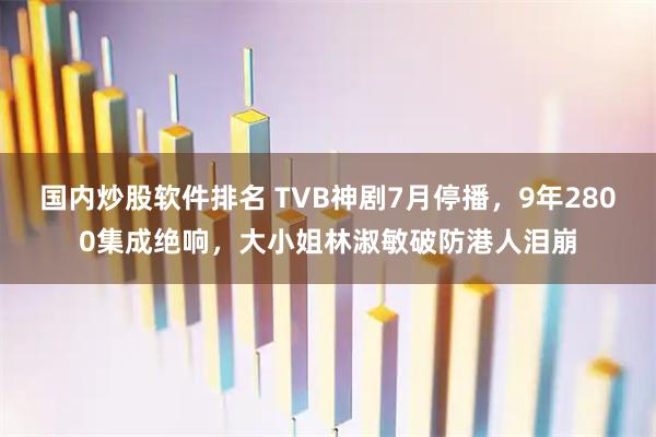 国内炒股软件排名 TVB神剧7月停播，9年2800集成绝响，大小姐林淑敏破防港人泪崩