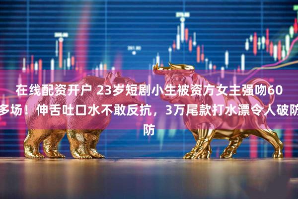 在线配资开户 23岁短剧小生被资方女主强吻60多场！伸舌吐口水不敢反抗，3万尾款打水漂令人破防