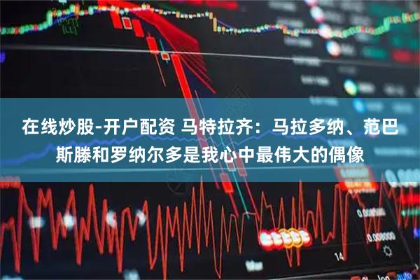 在线炒股-开户配资 马特拉齐：马拉多纳、范巴斯滕和罗纳尔多是我心中最伟大的偶像