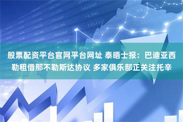 股票配资平台官网平台网址 泰晤士报：巴迪亚西勒租借那不勒斯达协议 多家俱乐部正关注托辛