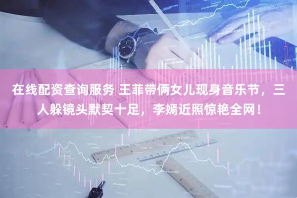 在线配资查询服务 王菲带俩女儿现身音乐节，三人躲镜头默契十足，李嫣近照惊艳全网！
