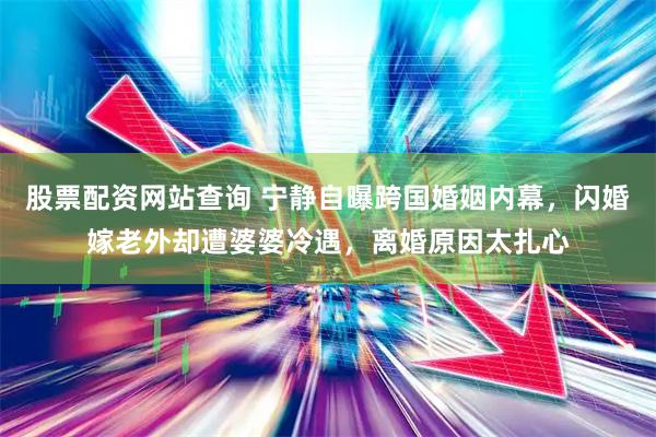 股票配资网站查询 宁静自曝跨国婚姻内幕，闪婚嫁老外却遭婆婆冷遇，离婚原因太扎心