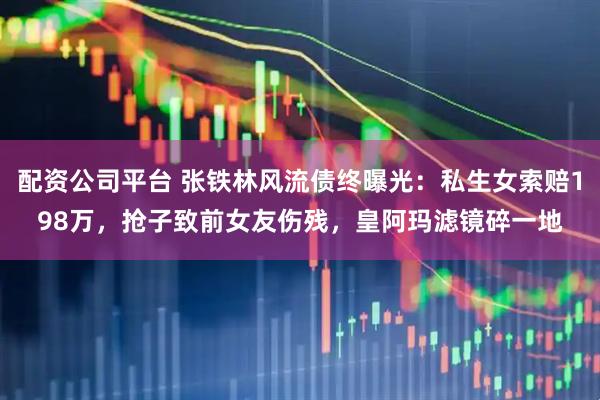 配资公司平台 张铁林风流债终曝光：私生女索赔198万，抢子致前女友伤残，皇阿玛滤镜碎一地