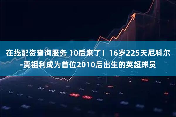在线配资查询服务 10后来了！16岁225天尼科尔-贾祖利成为首位2010后出生的英超球员