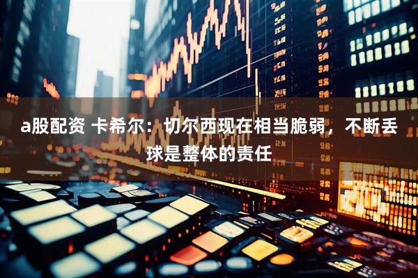 a股配资 卡希尔：切尔西现在相当脆弱，不断丢球是整体的责任