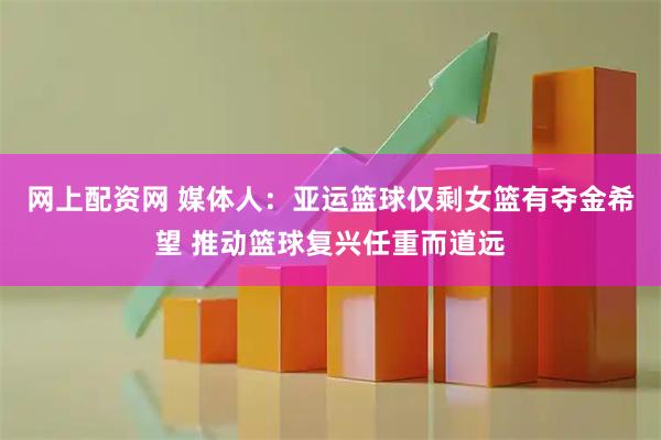 网上配资网 媒体人：亚运篮球仅剩女篮有夺金希望 推动篮球复兴任重而道远